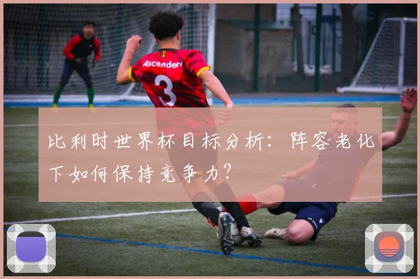 比利时世界杯目标分析：阵容老化下如何保持竞争力？