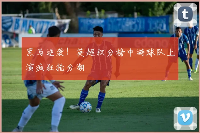 黑马逆袭！英超积分榜中游球队上演疯狂抢分潮